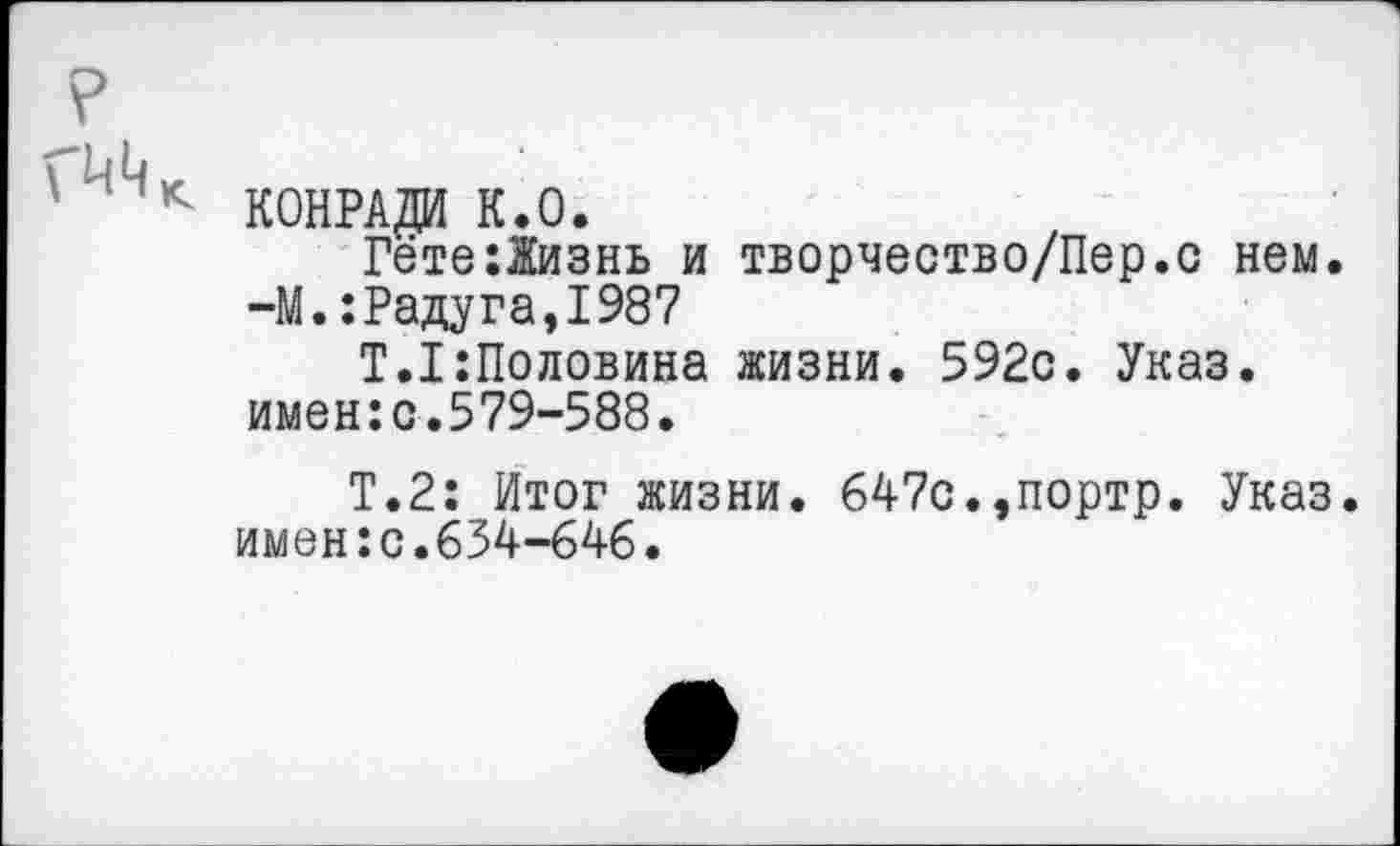 ﻿КОНРАДИ К.О.
Гёте:Жизнь и творчество/Пер.с нем. -М.:Радуга,1987
Т.1:Половина жизни. 592с. Указ, имен:с.579-588.
Т.2: Итог жизни. 647с.,портр. Указ, имен:с.634-646.